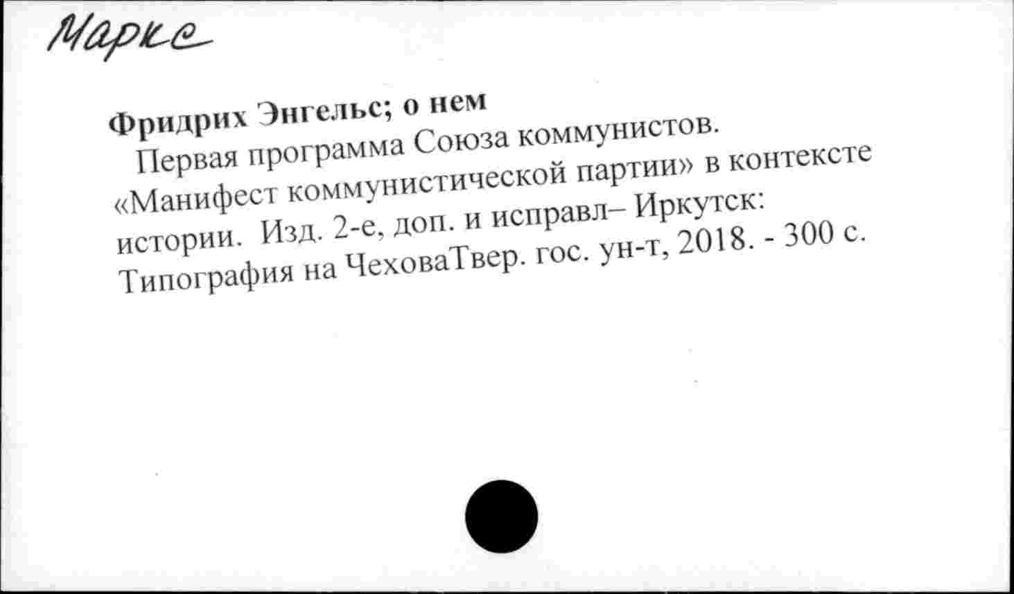 ﻿Фридрих Энгельс; о нем
Первая программа Союза коммунистов.
«Манифест коммунистической партии» в контексте истории. Изд. 2-е, доп. и исправл- Иркутск: Типография на ЧеховаТвер. гос. ун-т, 2018. - 300 с.